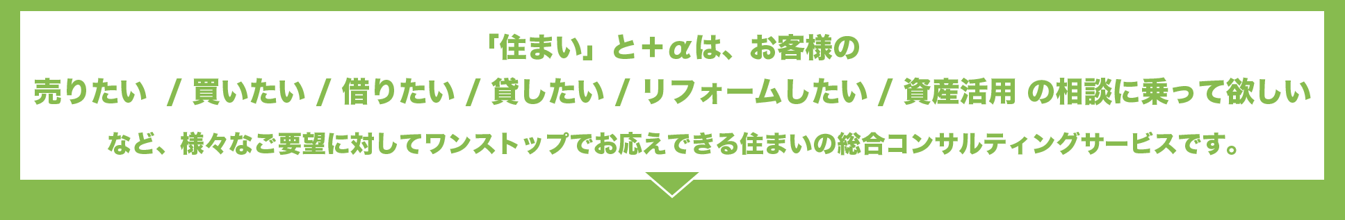 「住まい」と＋αは、お客様の売りたい  / 買いたい / 借りたい / 貸したい / リフォームしたい / 資産活用 の相談に乗って欲しいなど、様々なご要望に対してワンストップでお応えできる住まいの総合コンサルティングサービスです。